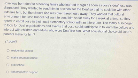 Jose was born deaf to a hearing family who learned to sign as soon as Jose's deafness was
diagnosed. They wanted to send him to a school for the Deaf so that he could be with other
kids like him, but the closest one was over three hours away. They wanted that cultural
environment for Jose but did not want to send him so far away for a week at a time, so they
opted to enroll Jose in their local elementary school with an interpreter. The family also began
to look for Deaf organizations and events that Jose could participate in to learn the culture and
interact with children and adults who were Deaf like him. What educational choice did Jose's
parents make for him?
(1 point)
residential school
mainstreamed school
oral school
transformative support