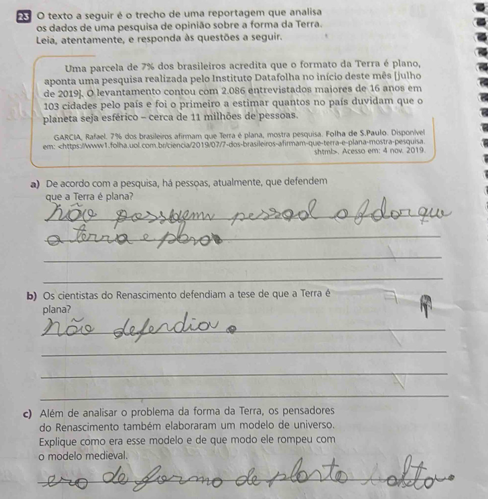 texto a seguir é o trecho de uma reportagem que analisa 
os dados de uma pesquisa de opinião sobre a forma da Terra. 
Leia, atentamente, e responda às questões a seguir. 
Uma parcela de 7% dos brasileiros acredita que o formato da Terra é plano, 
aponta uma pesquisa realizada pelo Instituto Datafolha no início deste mês [julho 
de 2019]. O levantamento contou com 2.086 entrevistados maiores de 16 anos em
103 cidades pelo país e foi o primeiro a estimar quantos no país duvidam que o 
planeta seja esférico - cerca de 11 milhões de pessoas. 
GARCIA, Rafael. 7% dos brasileiros afirmam que Terra é plana, mostra pesquisa. Folha de S.Paulo. Disponível 
em:. Acesso em: 4 nov. 2019. 
a) De acordo com a pesquisa, há pessoas, atualmente, que defendem 
que a Terra é plana? 
_ 
_ 
_ 
_ 
b) Os cientistas do Renascimento defendiam a tese de que a Terra é 
plana? 
_ 
_ 
_ 
_ 
c) Além de analisar o problema da forma da Terra, os pensadores 
do Renascimento também elaboraram um modelo de universo. 
Explique como era esse modelo e de que modo ele rompeu com 
o modelo medieval. 
_ 
_ 
_ 
_ 
_