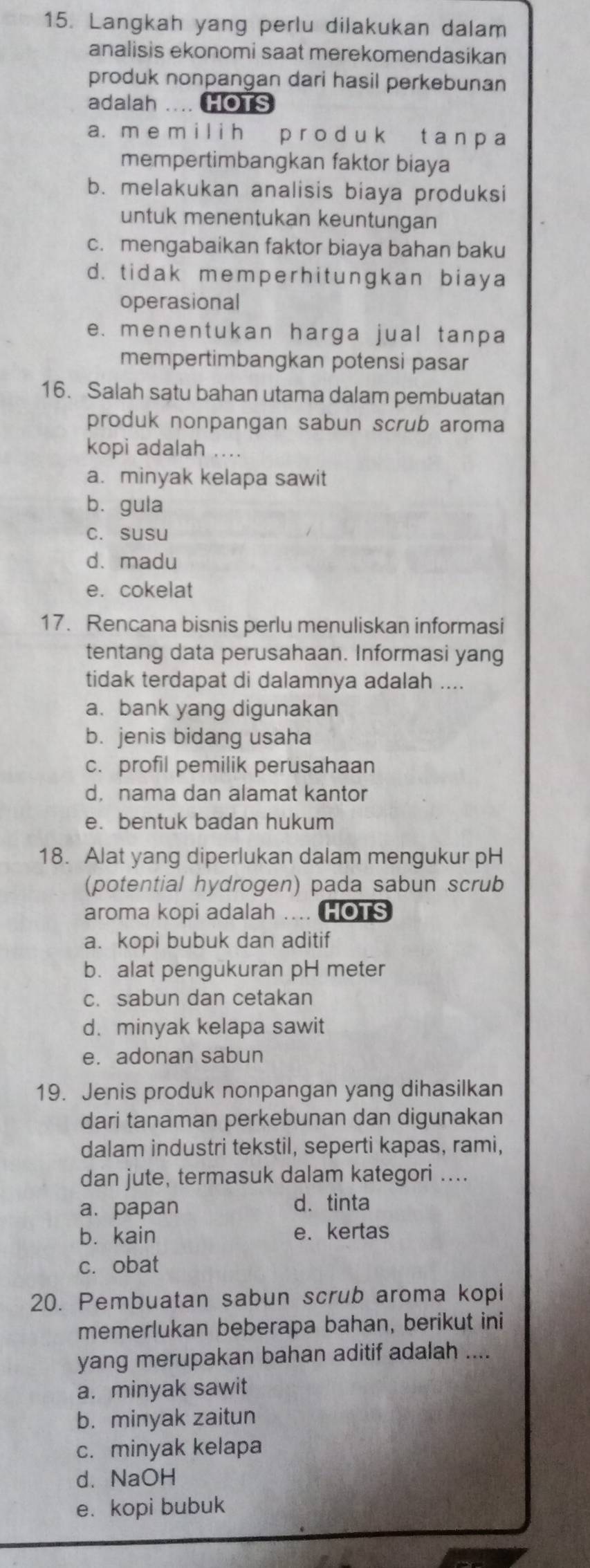 Langkah yang perlu dilakukan dalam
analisis ekonomi saat merekomendasikan
produk nonpangan dari hasil perkebunan
adalah .... HOTS
a. m e m i l i h p r o d u k t a n p a
mempertimbangkan faktor biaya
b. melakukan analisis biaya produksi
untuk menentukan keuntungan
c. mengabaikan faktor biaya bahan baku
d. tidak memper hit ungkan biaya
operasional
e. menentukan harga jual tanpa
mempertimbangkan potensi pasar
16. Salah satu bahan utama dalam pembuatan
produk nonpangan sabun scrub aroma
kopi adalah ....
a. minyak kelapa sawit
bù gula
c. susu
d.madu
e. cokelat
17. Rencana bisnis perlu menuliskan informasi
tentang data perusahaan. Informasi yang
tidak terdapat di dalamnya adalah ....
a. bank yang digunakan
b. jenis bidang usaha
c. profil pemilik perusahaan
d. nama dan alamat kantor
e. bentuk badan hukum
18. Alat yang diperlukan dalam mengukur pH
(potential hydrogen) pada sabun scrub
aroma kopi adalah .... HOTS
a. kopi bubuk dan aditif
b. alat pengukuran pH meter
c. sabun dan cetakan
d. minyak kelapa sawit
e. adonan sabun
19. Jenis produk nonpangan yang dihasilkan
dari tanaman perkebunan dan digunakan
dalam industri tekstil, seperti kapas, rami,
dan jute, termasuk dalam kategori ....
a. papan d. tinta
bì kain e. kertas
c. obat
20. Pembuatan sabun scrub aroma kopi
memerlukan beberapa bahan, berikut ini
yang merupakan bahan aditif adalah ....
a. minyak sawit
b. minyak zaitun
c. minyak kelapa
d. NaOH
e. kopi bubuk