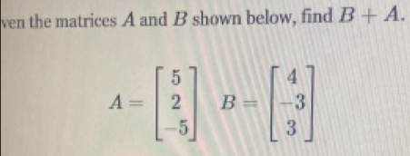 ven the matrices A and B shown below, find B+A.
A=beginbmatrix 5 2 -5endbmatrix B=beginbmatrix 4 -3 3endbmatrix