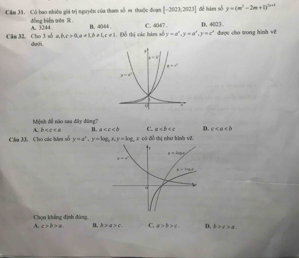 Có bao nhiêu giá trị nguyên của tham số m thuộc đoạn [-2023;2023] để hàm số y=(m^2-2m+1)^2x+3
đồng biến trên R .
A. 3244 . B. 4044 . C. 4047 . D. 4023 .
Câu 32. Cho 3 số a,b,c>0,a!= 1,b!= 1,c!= 1. Đồ thị các hàm số y=a^x,y=a^x,y=c^x được cho trong hình vẽ
dưới.
Mệnh đề nào sau đây đúng?
A. b B. a C. a D. c
Câu 33. Cho các hàm số y=a^x,y=log _bx,y=log _cx có đồ thị như hình vẽ.
Chọn khẳng định đúng.
A. c>b>a. B. b>a>c. C. a>b>c. D. b>c>a.