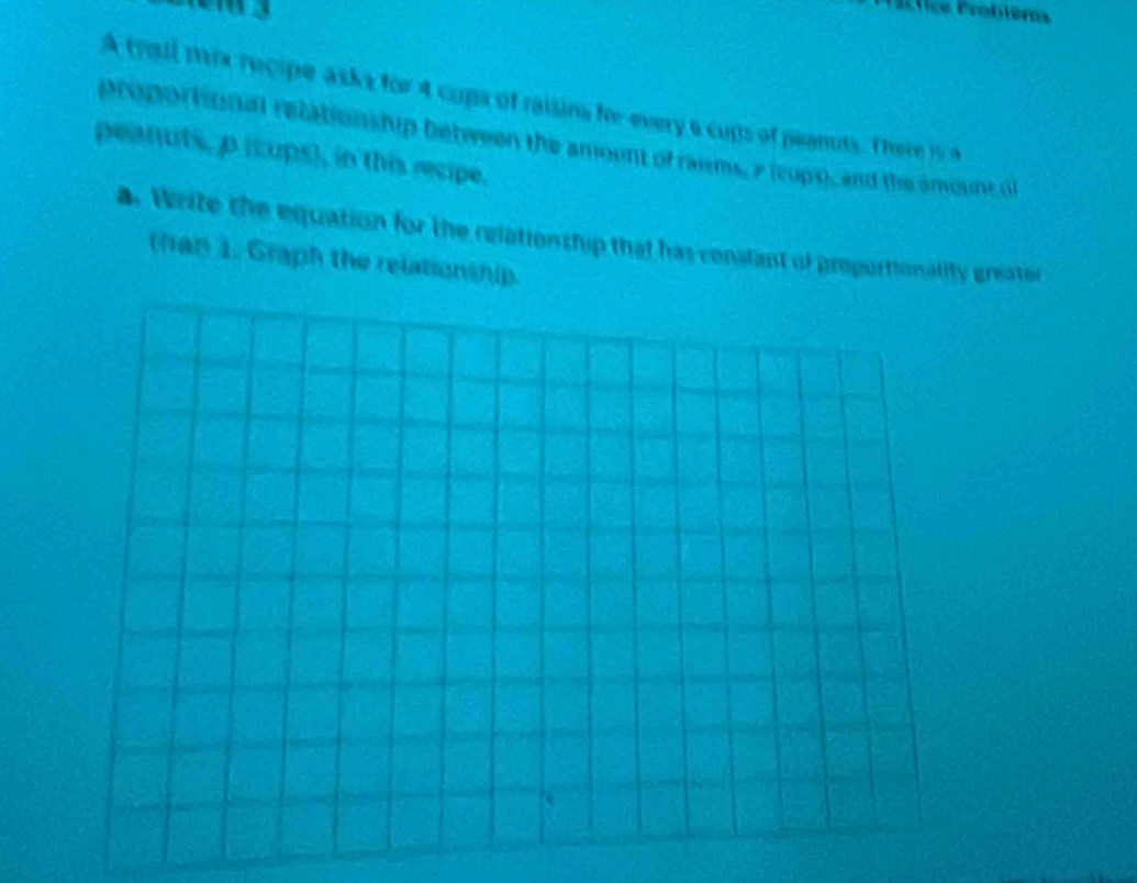 Sctice Problèms 
A trail mx recipe asks for 4 cups of raising for every 6 cups of peanuts. There i5 A 
proportion an relationship between the amount of raims, 2 (cupo, and the anount of 
peanuts, p (cups), in this recipe. 
. Write the equation for the relationship that has constant of proportionality greator 
than 1. Graph the relationship.