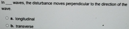 In _waves, the disturbance moves perpendicular to the direction of the
wave.
a. longitudinal
b. transverse