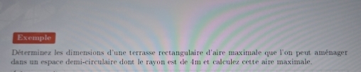 Exemple 
Déterminez les dimensions d'une terrasse rectangulaire d'aire maximale que l'on peut aménager 
dans un espace demi-circulaire dont le rayon est de 4m et calculez cette aire maximale.