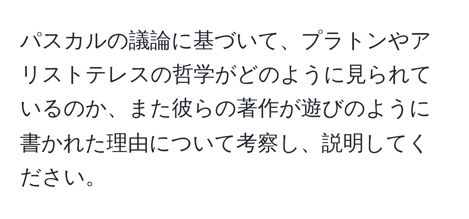 パスカルの議論に基づいて、プラトンやアリストテレスの哲学がどのように見られているのか、また彼らの著作が遊びのように書かれた理由について考察し、説明してください。