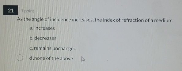 21 1 point
As the angle of incidence increases, the index of refraction of a medium
a. increases
b. decreases
c. remains unchanged
d .none of the above