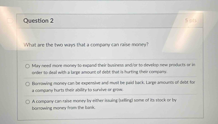 What are the two ways that a company can raise money?
May need more money to expand their business and/or to develop new products or in
order to deal with a large amount of debt that is hurting their company.
Borrowing money can be expensive and must be paid back. Large amounts of debt for
a company hurts their ability to survive or grow.
A company can raise money by either issuing (selling) some of its stock or by
borrowing money from the bank.