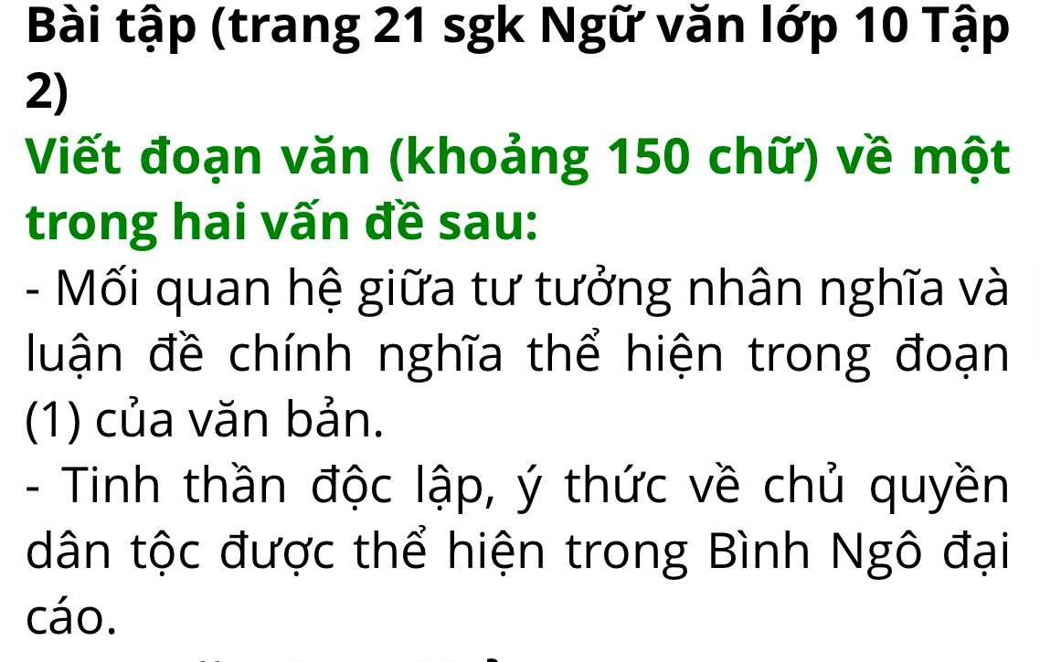 Bài tập (trang 21 sgk Ngữ văn lớp 10 Tập 
2) 
Viết đoạn văn (khoảng 150 chữ) về một 
trong hai vấn đề sau: 
- Mối quan hệ giữa tư tưởng nhân nghĩa và 
luận đề chính nghĩa thể hiện trong đoạn 
(1) của văn bản. 
- Tinh thần độc lập, ý thức về chủ quyền 
dân tộc được thể hiện trong Bình Ngô đại 
cáo.