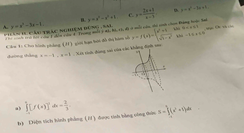 B. y=x^3-x^2+1. C. y= (2x+1)/x-3 . D. y=x^3-3x+1.
A. y=x^3-3x-1. 
phàn II. câu trác nghiệm đúng , sal. (b),c),d) ở ở mỗi cầu, thi sinh chọn Đúng hoặc Sai
Thi sinh trả lời cầu 1 đến câu 4. Trong mỗi ý khi 0 , trục Ox và các
Câu 1: Cho hình phẳng (H) giới hạn bởi đồ thị hàm số y=f(x)=beginarrayl x^3+1 sqrt(1-x^2)endarray. khi -1≤ x≤ 0
đường thẳng x=-1, x=1. Xét tính đúng sai củaẳng định sau:
a) ∈tlimits _(-1)^0[f(x)]^2dx= 2/3 . S=∈tlimits^0(x^3+1)dx
b) Diện tích hình phẳng (H) được tính bằng công thức