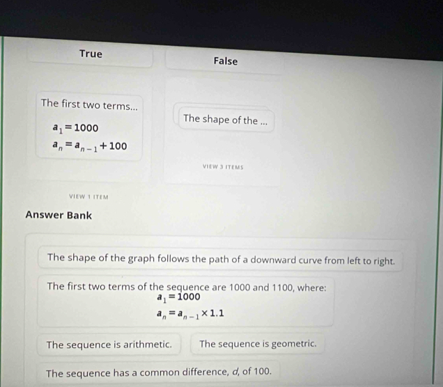 True False
The first two terms...
The shape of the ...
a_1=1000
a_n=a_n-1+100
VIEW 3 ITEMS
VIEW 1 ITEM
Answer Bank
The shape of the graph follows the path of a downward curve from left to right.
The first two terms of the sequence are 1000 and 1100, where:
a_1=1000
a_n=a_n-1* 1.1
The sequence is arithmetic. The sequence is geometric.
The sequence has a common difference, d, of 100.