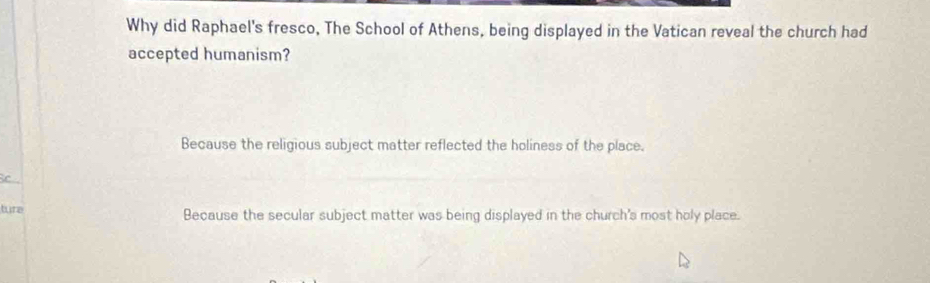 Why did Raphael's fresco, The School of Athens, being displayed in the Vatican reveal the church had
accepted humanism?
Because the religious subject matter reflected the holiness of the place.
C
ture Because the secular subject matter was being displayed in the church's most holy place.