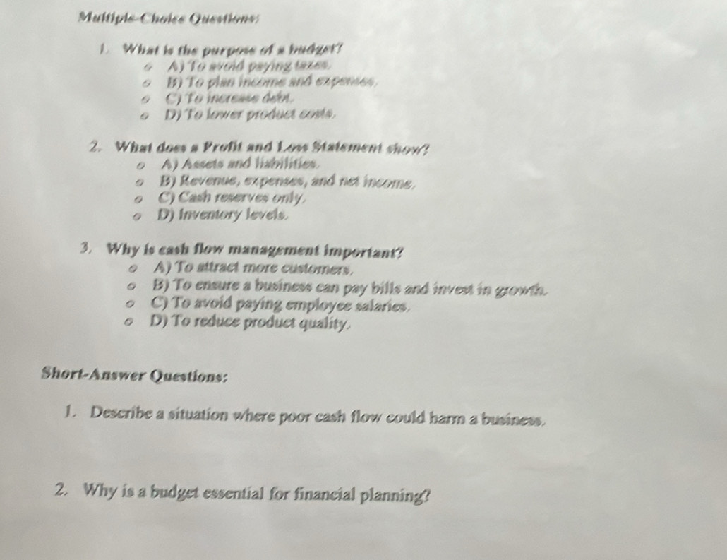 Multipie-Choîss Questions:
1. What is the purposs of a budger?
A) To avoid paying taxes.
B) To plan income and expenses
C) To increase den,
D) To lower product costs.
2. What does a Profit and Loss Statement show?
A) Assets and liabilities.
B) Revenue, expenses, and net income.
C) Cash reserves only.
D) inventory levels.
3. Why is cash flow management important?
A) To attract more customers.
B) To ensure a business can pay bills and invest in growth
C) To avoid paying employee salaries.
D) To reduce product quality.
Short-Answer Questions:
1. Describe a situation where poor cash flow could harm a business.
2. Why is a budget essential for financial planning?