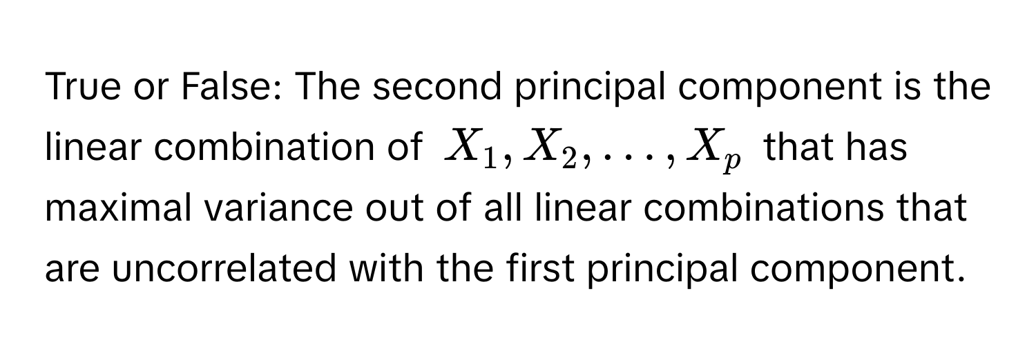 True or False: The second principal component is the linear combination of $X_1, X_2, dots, X_p$ that has maximal variance out of all linear combinations that are uncorrelated with the first principal component.