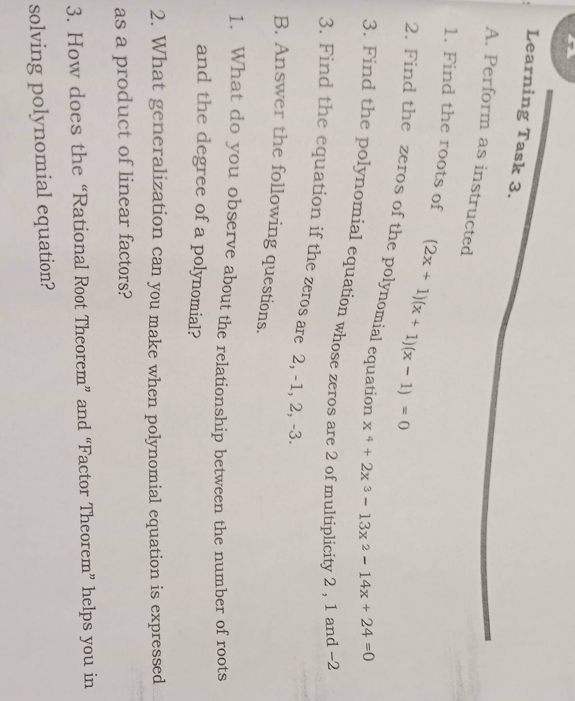 Learning Task 3. 
A. Perform as instructed 
1. Find the roots of
(2x+1)(x+1)(x-1)=0
2. Find the zeros of the polynomial equation
x^4+2x^3-13x^2-14x+24=0
3. Find the polynomial equation whose zeros are 2 of multiplicity 2 , 1 and -2
3. Find the equation if the zeros are 2, -1, 2, -3. 
B. Answer the following questions. 
1. What do you observe about the relationship between the number of roots 
and the degree of a polynomial? 
2. What generalization can you make when polynomial equation is expressed 
as a product of linear factors? 
3. How does the “Rational Root Theorem” and “Factor Theorem” helps you in 
solving polynomial equation?