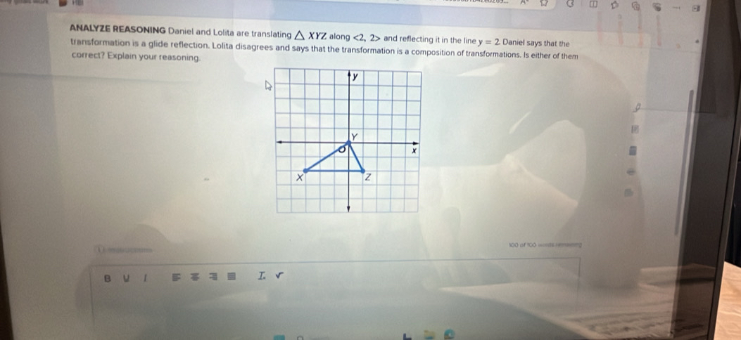 a 
ANALYZE REASONING Daniel and Lolita are translating △ XYZ along <2, 2> and reflecting it in the line y=2 Daniel says that the 
transformation is a glide reflection. Lolita disagrees and says that the transformation is a composition of transformations. Is either of them 
correct? Explain your reasoning. 
1DO of t00 wonds remmning 
B u 1