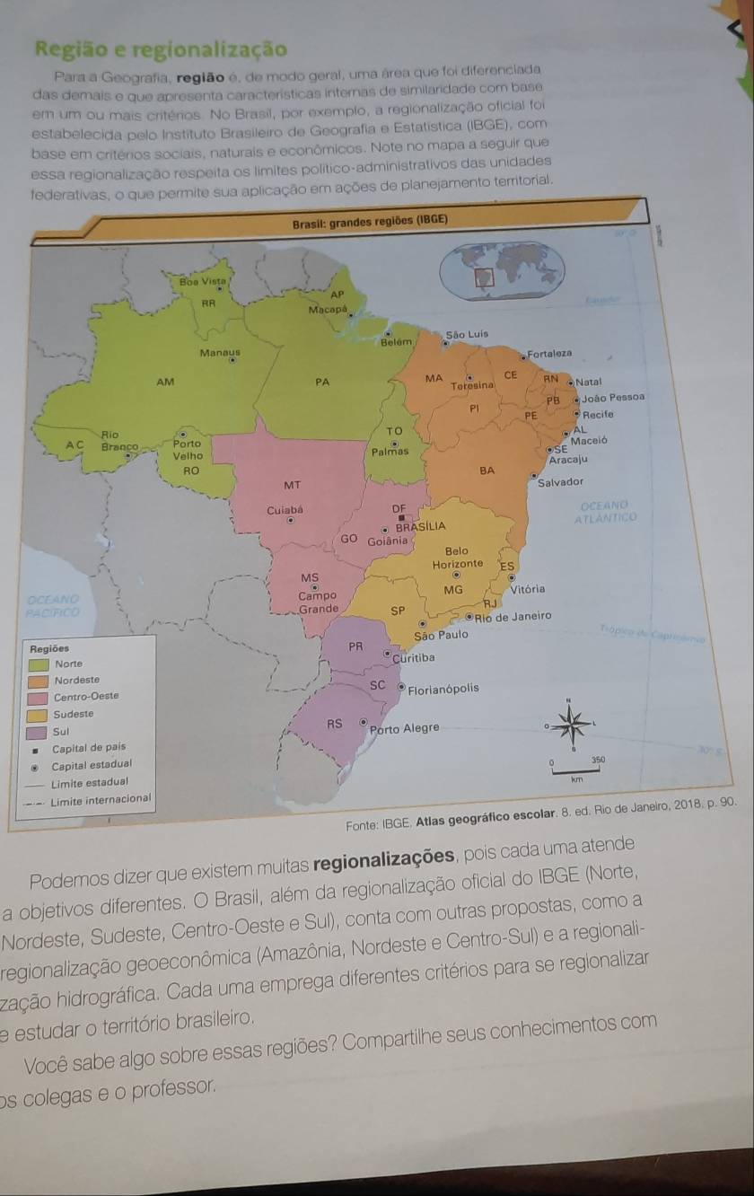 Região e regionalização 
Para a Geografia, região é, de modo geral, uma área que foi diferenciada 
das demais e que apresenta características internas de similaridade com base 
em um ou mais critérios. No Brasil, por exemplo, a regionalização oficial foi 
estabelecida pelo Instituto Brasileiro de Geografía e Estatística (IBGE), com 
base em critérios sociais, naturais e econômicos. Note no mapa a seguir que 
essa regionalização respeita os límites político-administrativos das unidades 
fde planejamento territorial. 
O 
PA 
R
90. 
Podemos dizer que existem muitas regionalizações, pois cada uma atende 
a objetivos diferentes. O Brasil, além da regionalização oficial do IBGE (Norte, 
Nordeste, Sudeste, Centro-Oeste e Sul), conta com outras propostas, como a 
regionalização geoeconômica (Amazônia, Nordeste e Centro-Sul) e a regionali- 
hição hidrográfica. Cada uma emprega diferentes critérios para se regionalizar 
e estudar o território brasileiro. 
Você sabe algo sobre essas regiões? Compartilhe seus conhecimentos com 
os colegas e o professor.