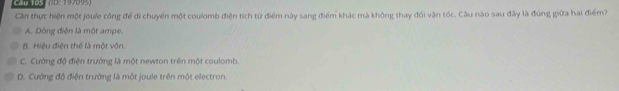 Cầu 1O5 
Cần thực hiện một joule công để đi chuyển một coulomb điện tích từ điểm này sang điểm khác mà không thay đối vận tốc. Câu nào sau đây là đùng giữa hai điểm?
A. Dòng điện là một ampe.
8. Hiệu điện thể là một vôn.
C. Cường độ điện trường là một newton trên một coulomb.
D. Cường độ điện trường là một joule trên một electron.
