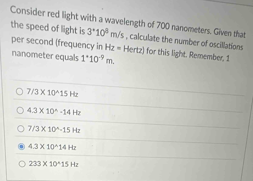 Consider red light with a wavelength of 700 nanometers. Given that
the speed of light is 3^*10^8m/s , calculate the number of oscillations
per second (frequency in Hz= Hert: z) for this light. Remember, 1
nanometer equals 1^*10^(-9)m.
7/3* 10^(wedge)15Hz
4.3* 10^(wedge)-14Hz
7/3* 10^(wedge)-15Hz
4.3* 10^(wedge)14Hz
233* 10^(wedge)15Hz