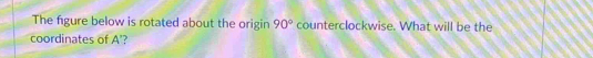 The figure below is rotated about the origin 90° counterclockwise. What will be the 
coordinates of A’?