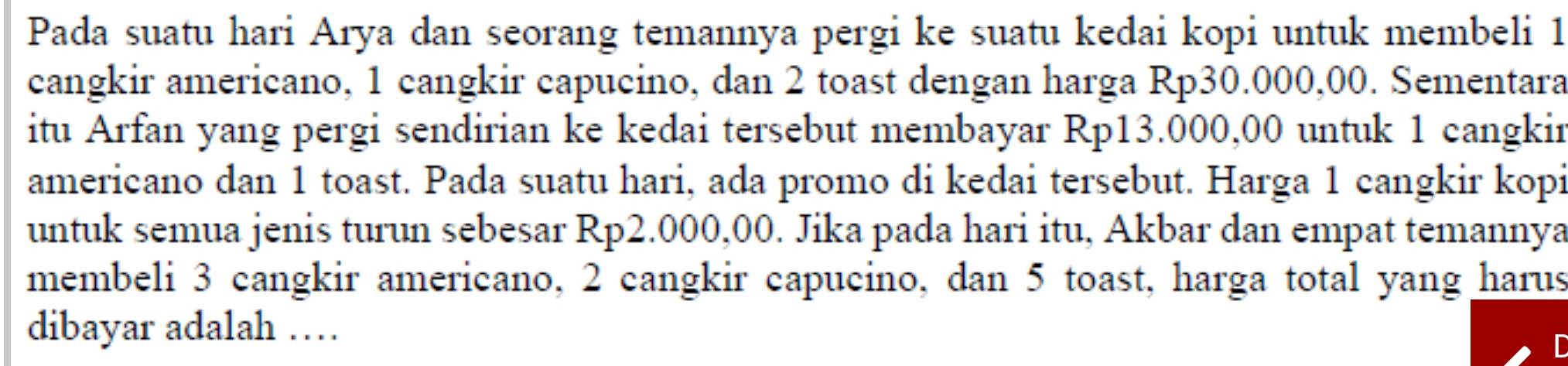 Pada suatu hari Arya dan seorang temannya pergi ke suatu kedai kopi untuk membeli 1
cangkir americano, 1 cangkir capucino, dan 2 toast dengan harga Rp30.000,00. Sementara 
itu Arfan yang pergi sendirian ke kedai tersebut membayar Rp13.000,00 untuk 1 cangkir 
americano dan 1 toast. Pada suatu hari, ada promo di kedai tersebut. Harga 1 cangkir kopi 
untuk semua jenis turun sebesar Rp2.000,00. Jika pada hari itu, Akbar dan empat temannya 
membeli 3 cangkir americano, 2 cangkir capucino, dan 5 toast, harga total yang harus 
dibayar adalah …