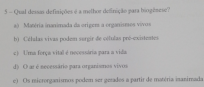 Qual dessas definições é a melhor definição para biogênese?
a) Matéria inanimada da origem a organismos vivos
b) Células vivas podem surgir de células pré-existentes
c) Uma força vital é necessária para a vida
d) O ar é necessário para organismos vivos
e) Os microrganismos podem ser gerados a partir de matéria inanimada