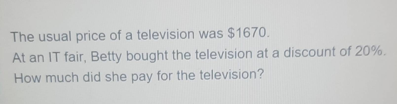 The usual price of a television was $1670. 
At an IT fair, Betty bought the television at a discount of 20%. 
How much did she pay for the television?