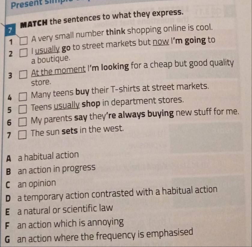 Present simp 
7 MATCH the sentences to what they express. 
1 A very small number think shopping online is cool. 
2 I usually go to street markets but now I’m going to 
a boutique. 
3 At the moment I’m looking for a cheap but good quality 
store. 
4 Many teens buy their T-shirts at street markets. 
5 Teens usually shop in department stores. 
6 My parents say they’re always buying new stuff for me. 
7 The sun sets in the west. 
A a habitual action 
B an action in progress 
C an opinion 
D a temporary action contrasted with a habitual action 
E a natural or scientific law 
F an action which is annoying 
G an action where the frequency is emphasised