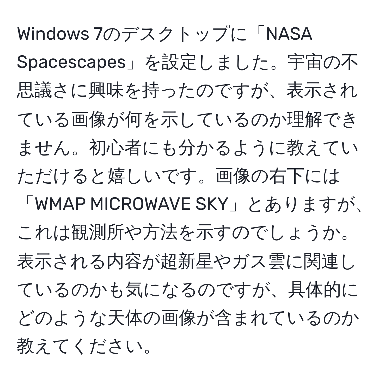 Windows 7のデスクトップに「NASA Spacescapes」を設定しました。宇宙の不思議さに興味を持ったのですが、表示されている画像が何を示しているのか理解できません。初心者にも分かるように教えていただけると嬉しいです。画像の右下には「WMAP MICROWAVE SKY」とありますが、これは観測所や方法を示すのでしょうか。表示される内容が超新星やガス雲に関連しているのかも気になるのですが、具体的にどのような天体の画像が含まれているのか教えてください。