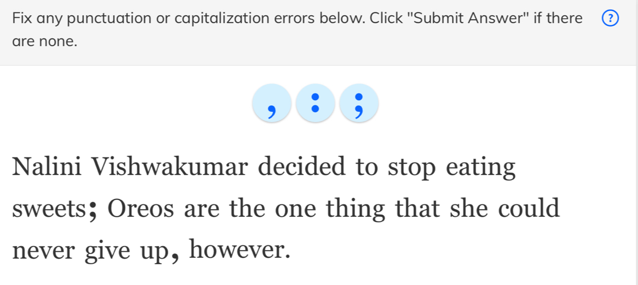 Fix any punctuation or capitalization errors below. Click ''Submit Answer'' if there 
are none. 
Nalini Vishwakumar decided to stop eating 
sweets；Oreos are the one thing that she could 
never give up, however.