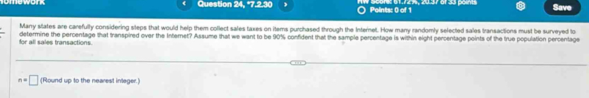 Question 24, *7.2.30 S core: 61.7296, 20.37 of 33 poins Save 
Points: 0 of 1 
Many states are carefully considering steps that would help them collect sales taxes on items purchased through the Internet. How many randomly selected sales transactions must be surveyed to 
determine the percentage that transpired over the Internet? Assume that we want to be 90% confident that the sample percentage is within eight percentage points of the true population percentage 
for all sales transactions.
n=□ (Round up to the nearest integer.)