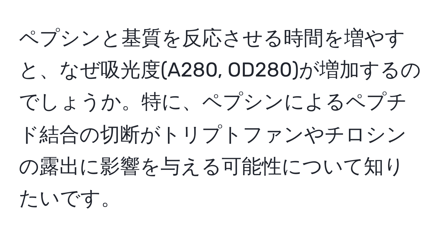 ペプシンと基質を反応させる時間を増やすと、なぜ吸光度(A280, OD280)が増加するのでしょうか。特に、ペプシンによるペプチド結合の切断がトリプトファンやチロシンの露出に影響を与える可能性について知りたいです。