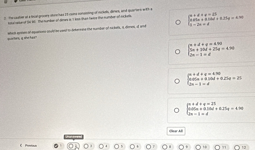 The cashier at a local grocery store has 25 coins consisting of nickels, dimes, and quarters with a
total value of $4.90. The number of dimes is 1 less than twice the number of nickels.
beginarrayl n+d+q=25 0.05n+0.10d+0.25q=4.90 1-2n=dendarray.
Which system of equations could be used to determine the number of nickels, n, dimes, d, and
quarters, q she has?
beginarrayl n+d+q=4.90 5n+10d+25q=4.90 2n-1=dendarray.
beginarrayl n+d+q=4.90 0.05n+0.10d+0.25q=25 2n-1=dendarray.
beginarrayl n+d+q=25 0.05n+0.10d+0.25q=4.90 2n-1=dendarray.
Clear All
Unanswered
 Previous
10 11 12