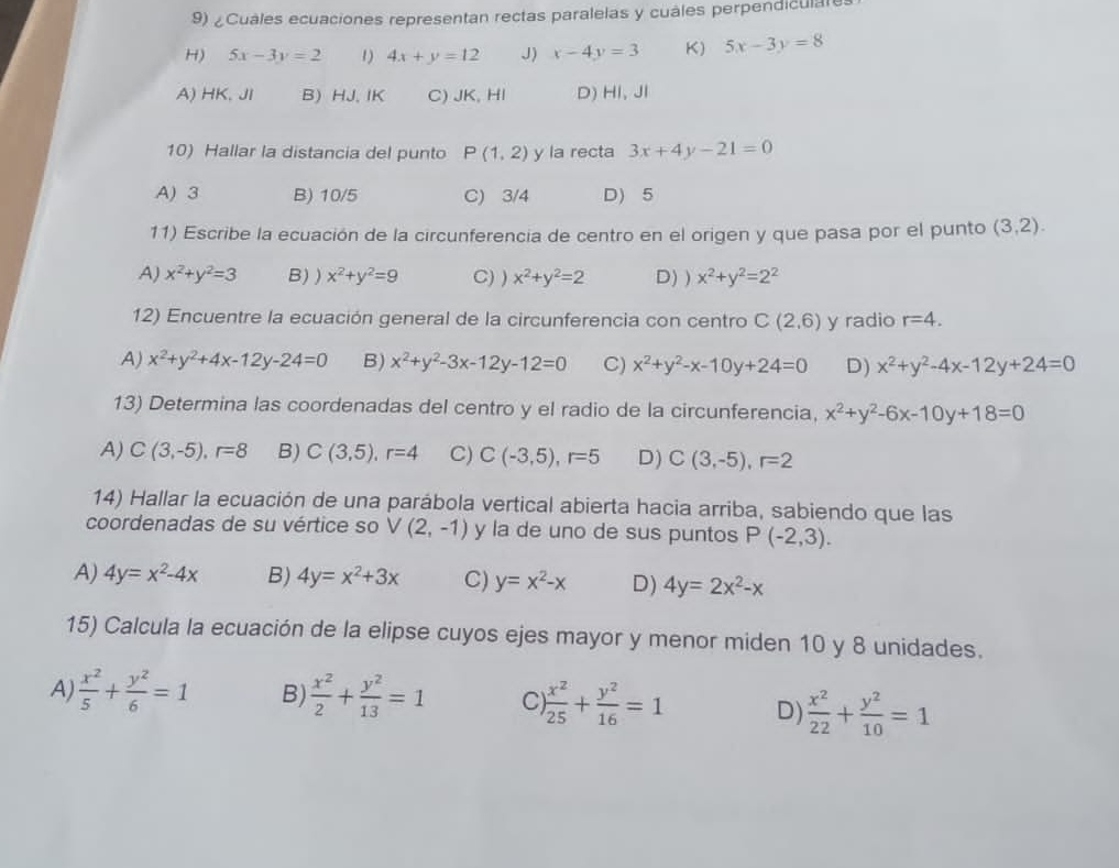 ¿Cuales ecuaciones representan rectas paralelas y cuales perpendiculare
H) 5x-3y=2 1) 4x+y=12 J) x-4y=3 K) 5x-3y=8
A) HK. JI B) HJ, IK C) JK, HI D) HI, Jl
10) Hallar la distancia del punto P(1,2) y la recta 3x+4y-21=0
A) 3 B) 10/5 C) 3/4 D) 5
11) Escribe la ecuación de la circunferencia de centro en el origen y que pasa por el punto (3,2).
A) x^2+y^2=3 B) ) x^2+y^2=9 C) ) x^2+y^2=2 D) ) x^2+y^2=2^2
12) Encuentre la ecuación general de la circunferencia con centro C(2,6) y radio r=4.
A) x^2+y^2+4x-12y-24=0 B) x^2+y^2-3x-12y-12=0 C) x^2+y^2-x-10y+24=0 D) x^2+y^2-4x-12y+24=0
13) Determina las coordenadas del centro y el radio de la circunferencia, x^2+y^2-6x-10y+18=0
A) C(3,-5),r=8 B) C(3,5),r=4 C) C(-3,5),r=5 D) C(3,-5),r=2
14) Hallar la ecuación de una parábola vertical abierta hacia arriba, sabiendo que las
coordenadas de su vértice so V(2,-1) y la de uno de sus puntos P(-2,3).
A) 4y=x^2-4x B) 4y=x^2+3x C) y=x^2-x D) 4y=2x^2-x
15) Calcula la ecuación de la elipse cuyos ejes mayor y menor miden 10 y 8 unidades.
A)  x^2/5 + y^2/6 =1 B)  x^2/2 + y^2/13 =1 C  x^2/25 + y^2/16 =1 D)  x^2/22 + y^2/10 =1