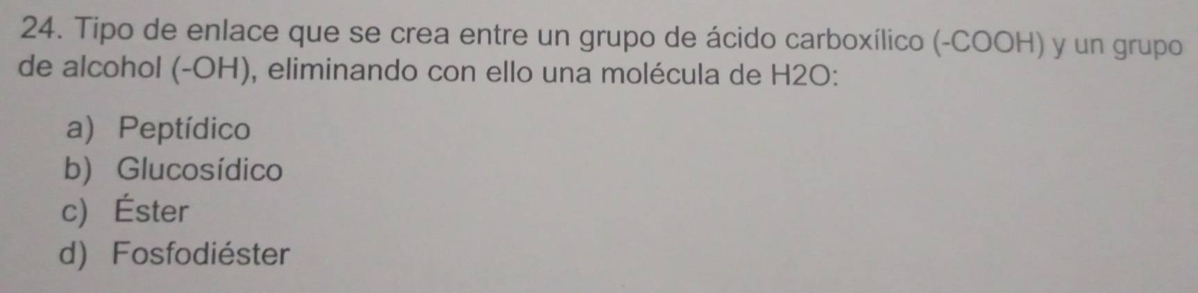 Tipo de enlace que se crea entre un grupo de ácido carboxílico (-COOH) y un grupo
de alcohol (-OH), eliminando con ello una molécula de H2O :
a) Peptídico
b) Glucosídico
c) Éster
d) Fosfodiéster