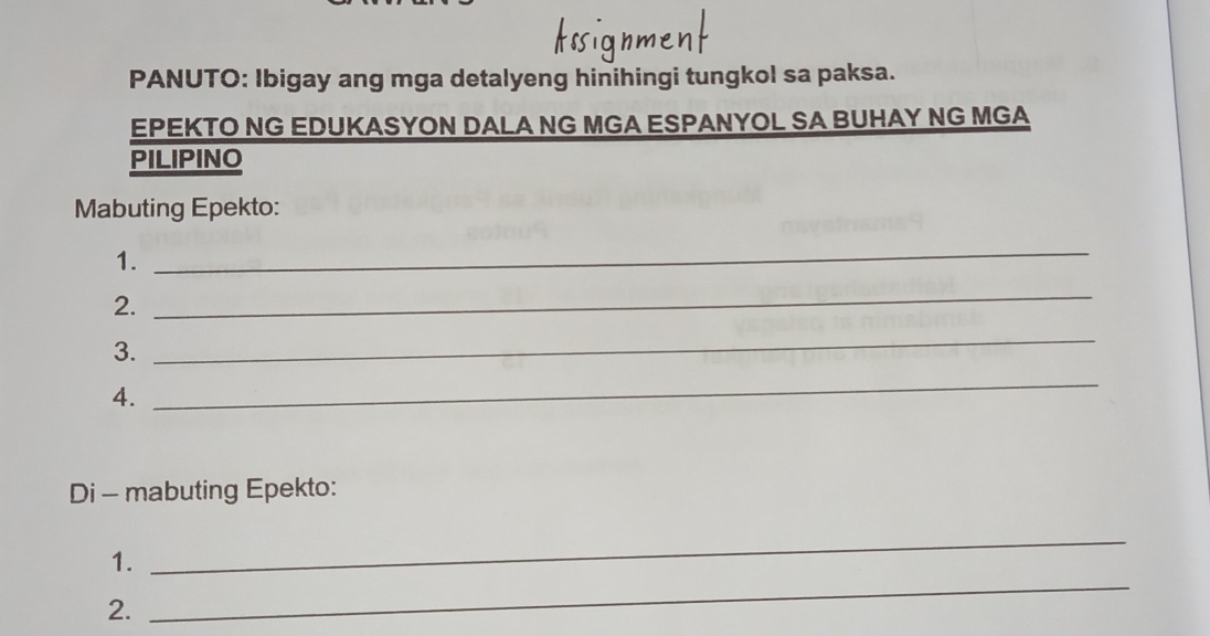 PANUTO: Ibigay ang mga detalyeng hinihingi tungkol sa paksa. 
EPEKTO NG EDUKASYON DALA NG MGA ESPANYOL SA BUHAY NG MGA 
PILIPINO 
Mabuting Epekto: 
1. 
_ 
2. 
_ 
3. 
_ 
4. 
_ 
Di - mabuting Epekto: 
1. 
_ 
2. 
_