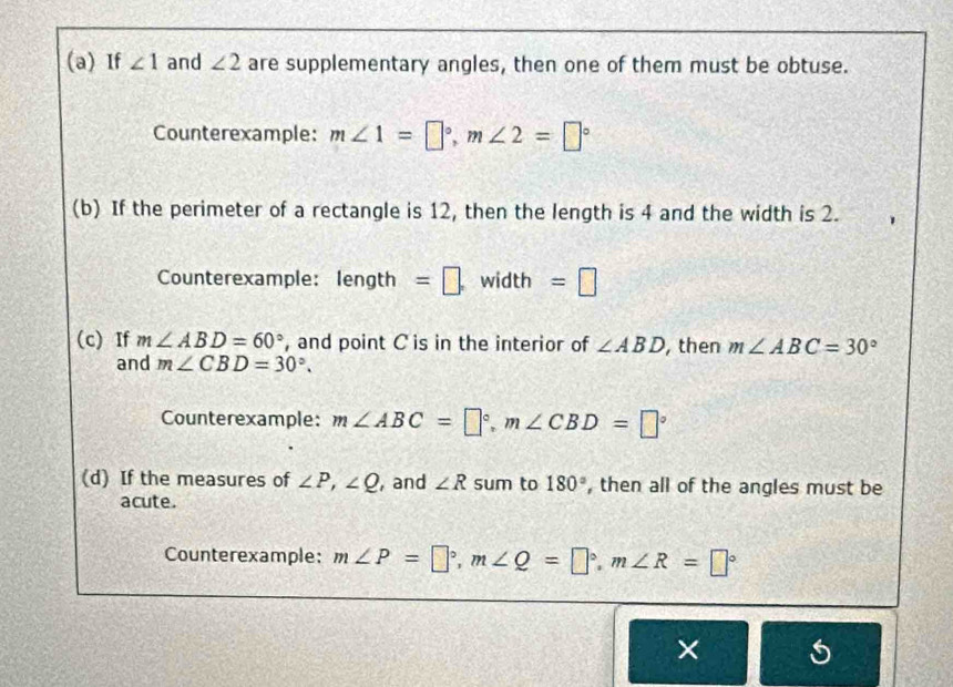 If ∠ 1 and ∠ 2 are supplementary angles, then one of them must be obtuse. 
Counterexample: m∠ 1=□°, m∠ 2=□°
(b) If the perimeter of a rectangle is 12, then the length is 4 and the width is 2. 
Counterexample: en gth =□ . width =□ 
(c) If m∠ ABD=60° , and point C is in the interior of ∠ ABD , then m∠ ABC=30°
and m∠ CBD=30°. 
Counterexample: m∠ ABC=□°, m∠ CBD=□°
(d) If the measures of ∠ P, ∠ Q , and ∠ R sum to 180° , then all of the angles must be 
acute. 
Counterexample: m∠ P=□°, m∠ Q=□°, m∠ R=□°
×