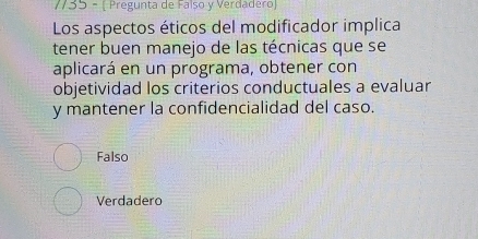 35 - [ Pregunta de Falso y Verdadero)
Los aspectos éticos del modificador implica
tener buen manejo de las técnicas que se
aplicará en un programa, obtener con
objetividad los criterios conductuales a evaluar
y mantener la confidencialidad del caso.
Falso
Verdadero