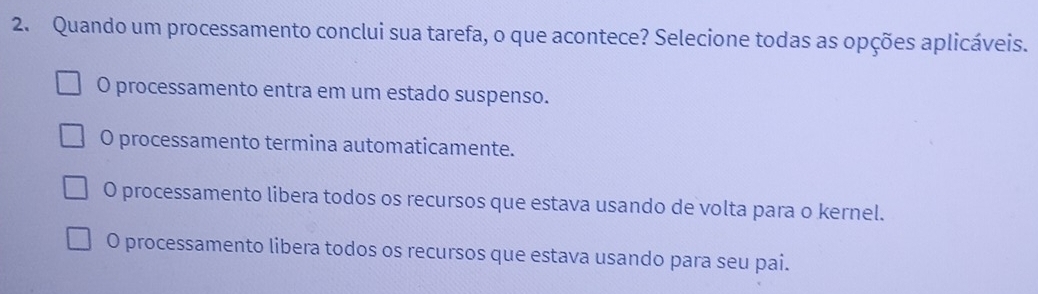 Quando um processamento conclui sua tarefa, o que acontece? Selecione todas as opções aplicáveis.
O processamento entra em um estado suspenso.
O processamento termina automaticamente.
O processamento libera todos os recursos que estava usando de volta para o kernel.
O processamento libera todos os recursos que estava usando para seu pai.