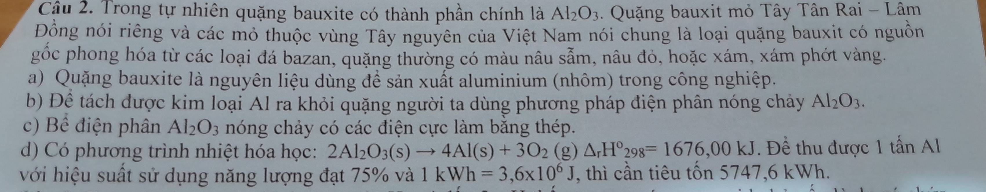 Trong tự nhiên quặng bauxite có thành phần chính là Al_2O_3 - Quặng bauxit mỏ Tây Tân Rai - Lâm 
Đồng nói riêng và các mỏ thuộc vùng Tây nguyên của Việt Nam nói chung là loại quặng bauxit có nguồn 
gốc phong hóa từ các loại đá bazan, quặng thường có màu nâu sẫm, nâu đó, hoặc xám, xám phớt vàng. 
a) Quặng bauxite là nguyên liệu dùng để sản xuất aluminium (nhôm) trong công nghiệp. 
b) Đề tách được kim loại Al ra khỏi quặng người ta dùng phương pháp điện phân nóng chảy Al_2O_3. 
c) Bể điện phân Al_2O_3 nóng chảy có các điện cực làm bằng thép. 
d) Có phương trình nhiệt hóa học: 2Al_2O_3(s)to 4Al(s)+3O_2 (g) △ _rH°_298=1676,00kJ. Để thu được 1 tấn Al 
với hiệu suất sử dụng năng lượng đạt 75% và 1kWh=3,6* 10^6J , thì cần tiêu tốn 5747,6 kWh.