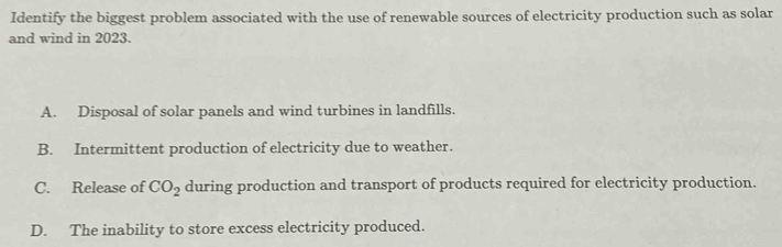 Identify the biggest problem associated with the use of renewable sources of electricity production such as solar
and wind in 2023.
A. Disposal of solar panels and wind turbines in landfills.
B. Intermittent production of electricity due to weather.
C. Release of CO_2 during production and transport of products required for electricity production.
D. The inability to store excess electricity produced.