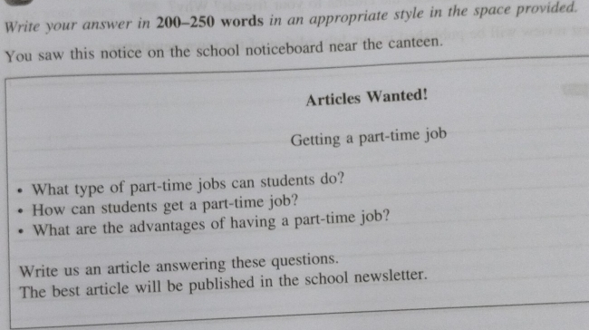 Write your answer in 200-250 words in an appropriate style in the space provided. 
You saw this notice on the school noticeboard near the canteen. 
Articles Wanted! 
Getting a part-time job 
What type of part-time jobs can students do? 
How can students get a part-time job? 
What are the advantages of having a part-time job? 
Write us an article answering these questions. 
The best article will be published in the school newsletter.