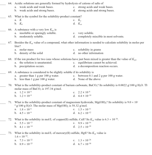 Acidic solutions are generally formed by hydrolysis of cations of salts of
a. weak acids and weak bases. c. strong acids and weak bases.
b. weak acids and strong bases. d. strong acids and strong bases.
_65. What is the symbol for the solubility-product constant?
a. K c. K_a
b. K_b d. K_w
_66. A substance with a very low K_w is
a. insoluble or sparingly soluble. c. very soluble.
b. moderately soluble d. completely miscible in most solvents.
_67. Besides the K_qp value of a compound, what other information is needed to calculate solubility in moles per
liter?
a. molar mass c. solubility in grams
b. density of the solid d. no other information
_68. If the ion product for two ions whose solutions have just been mixed is greater than the value of K_=
a. the solution is unsaturated. c. equilibrium cannot be achieved.
b. precipitation occurs. d. a decomposition reaction occurs.
_69. A substance is considered to be slightly soluble if its solubility is
a. greater than 1 g per 100 g water. c. between 0.1 and 2 g per 100 g water.
b. less than 1 g per 100 g water. d. None of the above
_
70. What is the solubility-product constant of barium carbonate. BaCO_3 ? Its solubility is 0.0022 g/100 g 1 O. Th
molar mass of BaCO is 197.34 g/mol.
a. 1.2* 10^(-6) C. 2.2* 10^(-3)
b. 1.2* 10^(-8) d. 4.4* 10^(-10)
_71. What is the solubility-product constant of magnesium hydroxide, Mg(OH)_2 ? Its solubility is 9.0* 10^-
4 g/100 g H_2O. The molar mass of Mg(OH)_2 is 58.32 g/mol.
a. 1.8* 10^(-6) C. 1.5* 10^(-11)
b. 4.5* 10^(-9) d. 6.2* 10^(-12)
_72. What is the solubility in mol/L of copper(II) sulfide, CuS? Its K_w value is 6.3* 10^(-36).
a. 5.5* 10^(-13) c. 9.9* 10^(-14)
d.
b. 4.1* 10^(-14) 2.5* 10^(-13)
_73. What is the solubility in mol/L of mercury(II) sulfide, HgS? Its K_0 value is
1.6* 10^(-52).
a. 7.3* 10^(-22) c. 1.3* 10^(-26)
b. 8.9* 10^(-25) d. 6.7* 10^(-30)