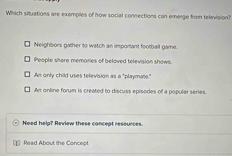 Which situations are examples of how social connections can emerge from television?
Neighbors gather to watch an important football game.
People share memories of beloved television shows.
An only child uses television as a "playmate."
An online forum is created to discuss episodes of a popular series.
Need help? Review these concept resources.
Read About the Concept