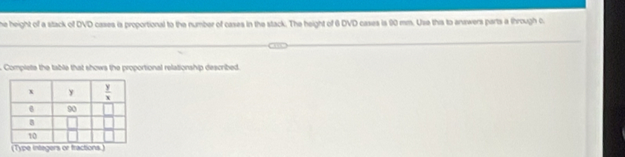 he height of a stack of DVD cases is proportional to the number of cases in the stack. The height of 6 DVD cases is 90 mm. Use this to answers parts a through c
Complete the table that shows the proportional relationship described.
(Type integers or fractions.)