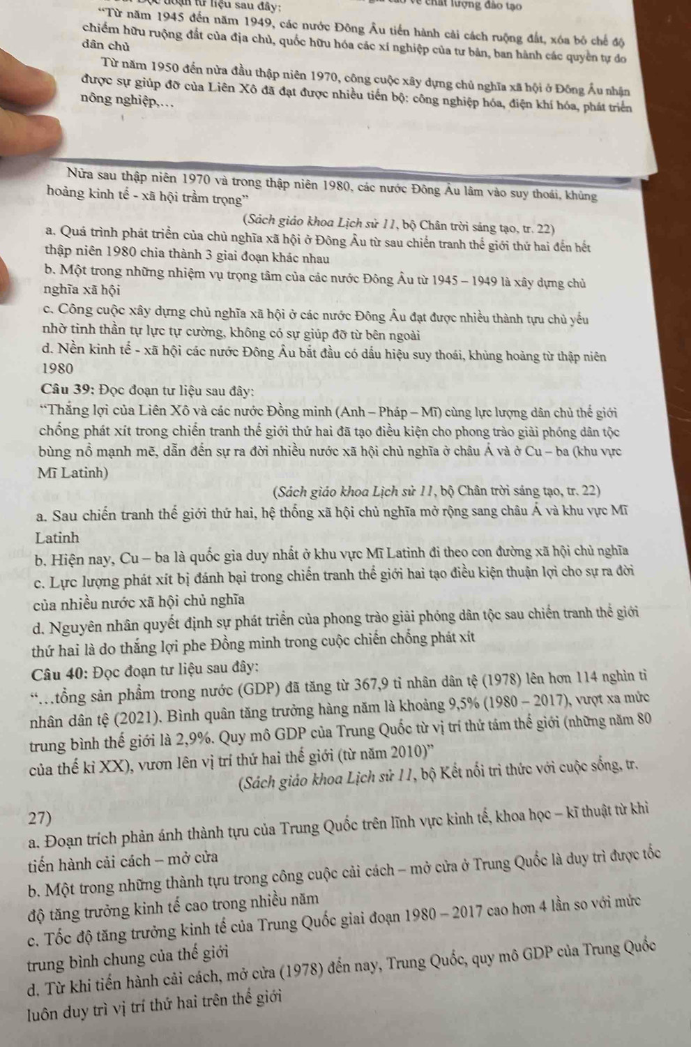 đoạ từ liệu sau đây: Về chất lượng đảo tạo
*Từ năm 1945 đến năm 1949, các nước Đông Âu tiến hành cải cách ruộng đất, xóa bỏ chế độ
chiếm hữu ruộng đất của địa chủ, quốc hữu hóa các xí nghiệp của tư bản, ban hành các quyền tự đo
dân chủ
Từ năm 1950 đến nửa đầu thập niên 1970, công cuộc xây dựng chủ nghĩa xã hội ở Đông Ấu nhân
được sự giúp đỡ của Liên Xô đã đạt được nhiều tiến bộ: công nghiệp hóa, điện khí hóa, phát triển
nông nghiệp,…
Nửa sau thập niên 1970 và trong thập niên 1980, các nước Đông Âu lâm vào suy thoái, khủng
hoảng kinh tế - xã hội trầm trọng''
(Sách giáo khoa Lịch sử 11, bộ Chân trời sáng tạo, tr. 22)
a, Quá trình phát triển của chủ nghĩa xã hội ở Đông Âu từ sau chiến tranh thế giới thứ hai đến hết
thập niên 1980 chia thành 3 giai đoạn khác nhau
b. Một trong những nhiệm vụ trọng tâm của các nước Đông Âu từ 1945 - 1949 là xây dựng chủ
nghĩa xã hội
c. Công cuộc xây dựng chủ nghĩa xã hội ở các nước Đông Âu đạt được nhiều thành tựu chủ yếu
nhờ tinh thần tự lực tự cường, không có sự giúp đỡ từ bên ngoài
d. Nền kinh tế - xã hội các nước Đông Âu bắt đầu có dấu hiệu suy thoái, khủng hoảng từ thập niên
1980
Câu 39: Đọc đoạn tư liệu sau đây:
*Thắng lợi của Liên Xô và các nước Đồng minh (Anh - Pháp - Mĩ) cùng lực lượng dân chủ thế giới
chống phát xít trong chiến tranh thế giới thứ hai đã tạo điều kiện cho phong trào giải phóng dân tộc
bùng nổ mạnh mẽ, dẫn đến sự ra đời nhiều nước xã hội chủ nghĩa ở châu Á và ở Cu - ba (khu vực
Mĩ Latinh)
(Sách giáo khoa Lịch sử 11, bộ Chân trời sáng tạo, tr. 22)
a. Sau chiến tranh thế giới thứ hai, hệ thống xã hội chủ nghĩa mở rộng sang châu Á và khu vực Mĩ
Latinh
b. Hiện nay, Cu - ba là quốc gia duy nhất ở khu vực Mĩ Latinh đi theo con đường xã hội chủ nghĩa
c. Lực lượng phát xít bị đánh bại trong chiến tranh thế giới hai tạo điều kiện thuận lợi cho sự ra đời
của nhiều nước xã hội chủ nghĩa
d. Nguyên nhân quyết định sự phát triển của phong trào giải phóng dân tộc sau chiến tranh thể giới
thứ hai là do thắng lợi phe Đồng minh trong cuộc chiến chống phát xít
* Câu 40: Đọc đoạn tư liệu sau đây:
* tổng sản phẩầm trong nước (GDP) đã tăng từ 367,9 tỉ nhân dân tệ (1978) lên hơn 114 nghìn tỉ
nhân dân tệ (2021). Bình quân tăng trưởng hàng năm là khoảng 9,5% (1980 - 2017), vượt xa mức
trung bình thế giới là 2,9%. Quy mô GDP của Trung Quốc từ vị trí thứ tám thế giới (những năm 80
của thế kỉ XX), vươn lên vị trí thứ hai thế giới (từ năm 2010)''
(Sách giáo khoa Lịch sử 11, bộ Kết nổi trì thức với cuộc sống, tr.
27)
a. Đoạn trích phản ánh thành tựu của Trung Quốc trên lĩnh vực kinh tế, khoa học - kĩ thuật từ khi
tiến hành cải cách - mở cửa
b. Một trong những thành tựu trong công cuộc cải cách - mở cửa ở Trung Quốc là duy trì được tốc
độ tăng trưởng kinh tế cao trong nhiều năm
c. Tốc độ tăng trưởng kinh tế của Trung Quốc giai đoạn 1980 - 2017 cao hơn 4 lần so với mức
trung bình chung của thế giới
d. Từ khi tiến hành cải cách, mở cửa (1978) đến nay, Trung Quốc, quy mô GDP của Trung Quốc
luôn duy trì vị trí thứ hai trên thế giới