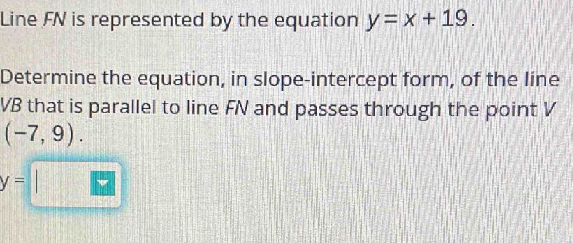 Line FN is represented by the equation y=x+19. 
Determine the equation, in slope-intercept form, of the line
VB that is parallel to line FN and passes through the point V
(-7,9).
y=