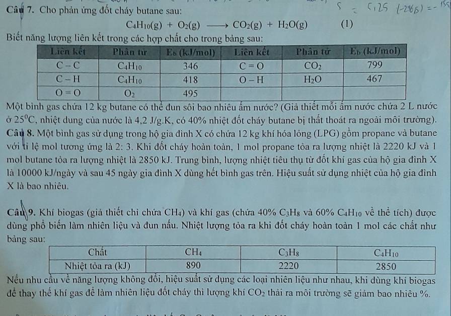 Cho phản ứng đốt cháy butane sau:
C_4H_10(g)+O_2(g)to CO_2(g)+H_2O(g) (1)
Biết năng lượng liên kết trong các hợp chất cho trong bảng sau:
Một bình gas chứa 12 kg butane có thể dun sôi bao nhiêu ấm nước? (Giả thiết mỗi ấm nước chứa 2 L nước
Ở 25°C , nhiệt dung của nước là 4,2 J/g.K, có 40% nhiệt đốt cháy butane bị thất thoát ra ngoài môi trường).
Câu 8. Một bình gas sử dụng trong hộ gia đình X có chứa 12 kg khí hóa lỏng (LPG) gồm propane và butane
với tỉ lệ mol tương ứng là 2:3. Khi đốt cháy hoàn toàn, 1 mol propane tỏa ra lượng nhiệt là 2220 kJ và 1
mol butane tỏa ra lượng nhiệt là 2850 kJ. Trung bình, lượng nhiệt tiêu thụ từ đốt khí gas của hộ gia đình X
là 10000 kJ/ngày và sau 45 ngày gia đình X dùng hết bình gas trên. Hiệu suất sử dụng nhiệt của hộ gia đình
X là bao nhiêu.
Cầu 9. Khí biogas (giả thiết chỉ chứa CH₄) và khí gas (chứa 40% C_3H_8 và 60% C_4H_10 về thể tích) được
dùng phổ biến làm nhiên liệu và đun nấu. Nhiệt lượng tỏa ra khi đốt cháy hoàn toàn 1 mol các chất như
bả
Nếu nhu cầu về năng lượng không đổi, hiệu suất sử dụng các loại nhiên liệu như nhau, khi dùng khí biogas
để thay thế khí gas để làm nhiên liệu đốt cháy thì lượng khí CO_2 thải ra môi trường sẽ giảm bao nhiêu %.