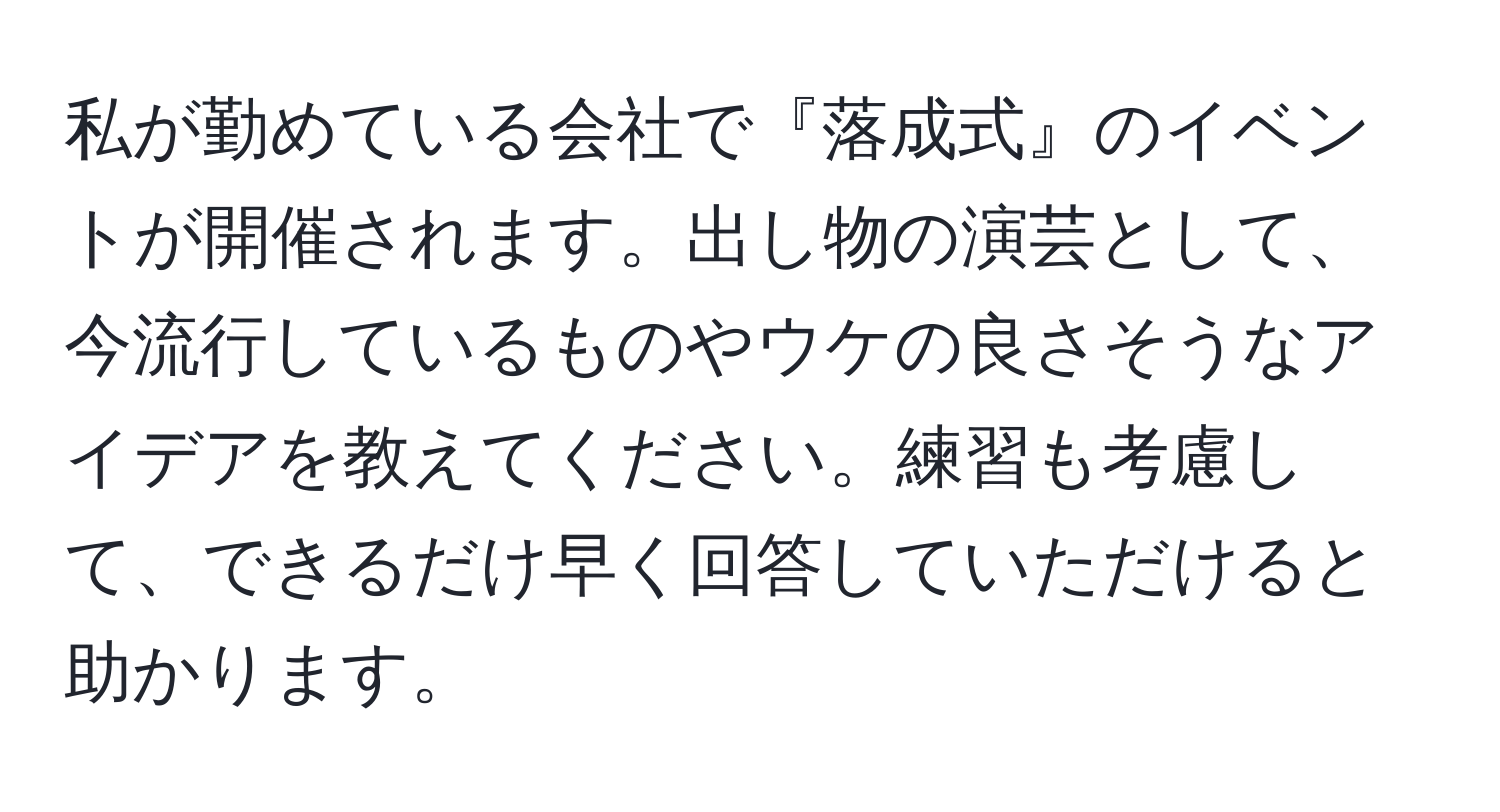 私が勤めている会社で『落成式』のイベントが開催されます。出し物の演芸として、今流行しているものやウケの良さそうなアイデアを教えてください。練習も考慮して、できるだけ早く回答していただけると助かります。