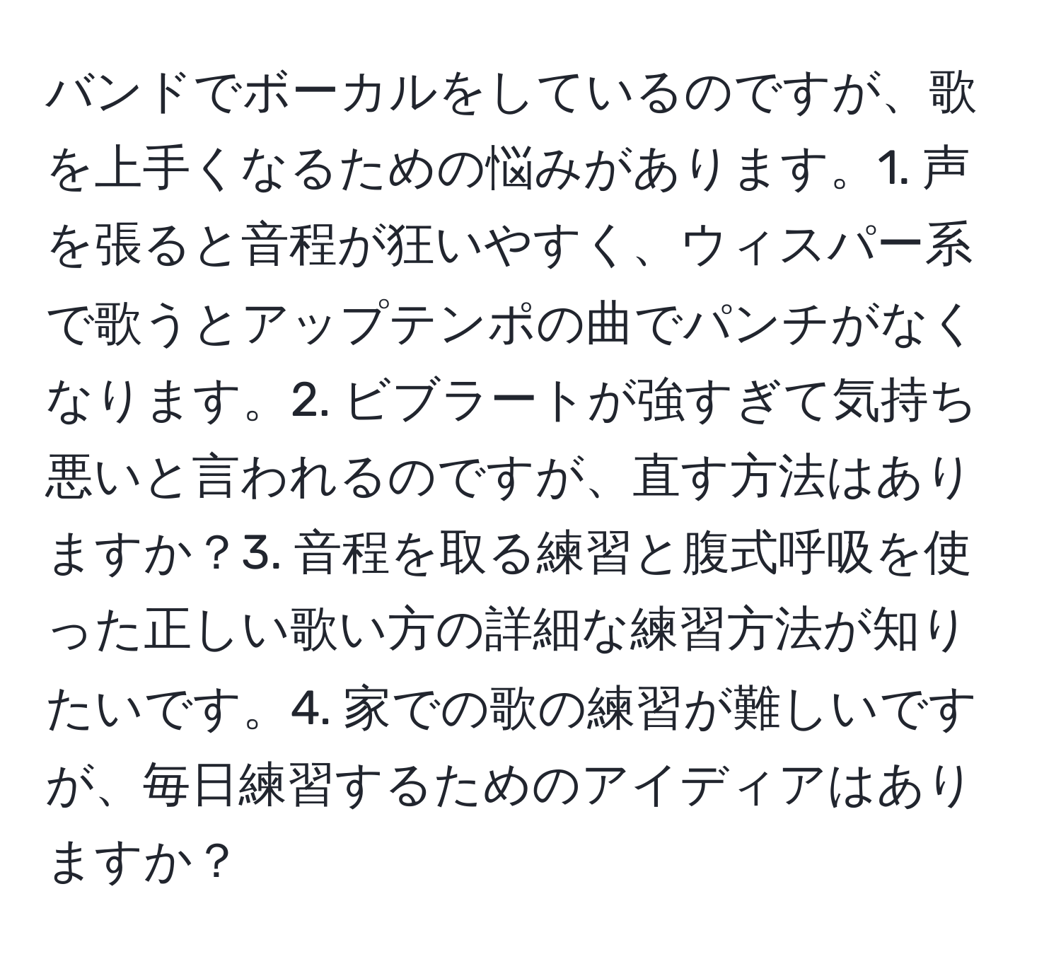 バンドでボーカルをしているのですが、歌を上手くなるための悩みがあります。1. 声を張ると音程が狂いやすく、ウィスパー系で歌うとアップテンポの曲でパンチがなくなります。2. ビブラートが強すぎて気持ち悪いと言われるのですが、直す方法はありますか？3. 音程を取る練習と腹式呼吸を使った正しい歌い方の詳細な練習方法が知りたいです。4. 家での歌の練習が難しいですが、毎日練習するためのアイディアはありますか？