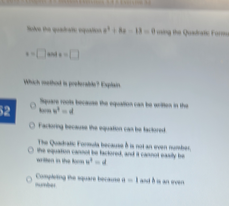 Solve the quadratic equation equiv 0 using the Quadratic Form
x=□ and x=□
Which method is preferable? Explain
Square roots because the equation can be written in the
52 form u^3=d
Factoring because the equation can be factored
The Quadratic Formula because à is not an even number,
the equation cannot be factored, and it cannot easily be
written in the form u^3=d
Completing the square because θ =1 and b is an even
number